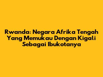 Rwanda: Negara Afrika Tengah Yang Memukau Dengan Kigali Sebagai Ibukotanya