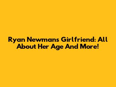 Ryan Newman's Girlfriend: All About Her Age And More!