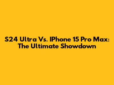 S24 Ultra Vs. IPhone 15 Pro Max: The Ultimate Showdown