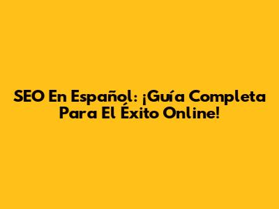 SEO En Español: ¡Guía Completa Para El Éxito Online!