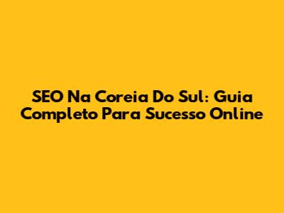 SEO Na Coreia Do Sul: Guia Completo Para Sucesso Online