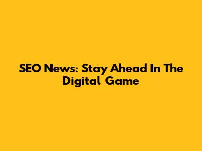 SEO News: Stay Ahead In The Digital Game