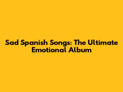 Sad Spanish Songs: The Ultimate Emotional Album