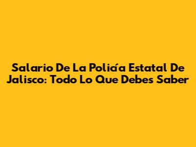 Salario De La Policía Estatal De Jalisco: Todo Lo Que Debes Saber