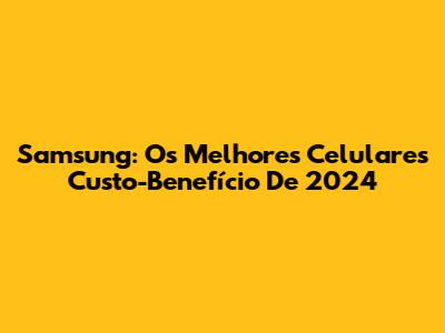 Samsung: Os Melhores Celulares Custo-Benefício De 2024