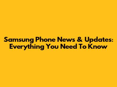 Samsung Phone News & Updates: Everything You Need To Know