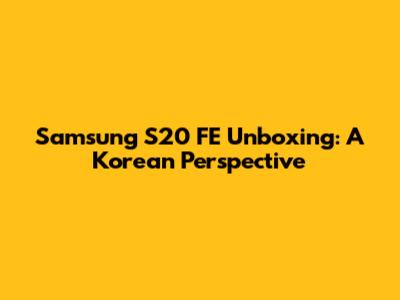 Samsung S20 FE Unboxing: A Korean Perspective