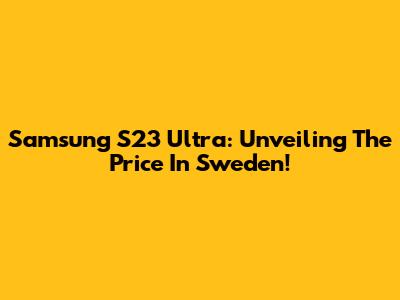 Samsung S23 Ultra: Unveiling The Price In Sweden!