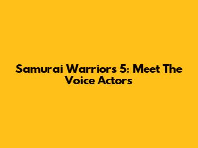Samurai Warriors 5: Meet The Voice Actors