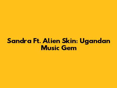 Sandra Ft. Alien Skin: Ugandan Music Gem