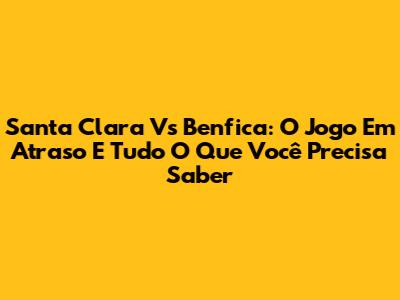 Santa Clara Vs Benfica: O Jogo Em Atraso E Tudo O Que Você Precisa Saber