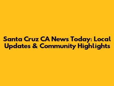 Santa Cruz CA News Today: Local Updates & Community Highlights