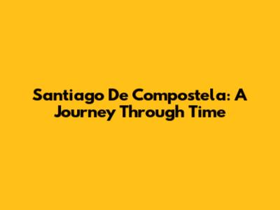 Santiago De Compostela: A Journey Through Time