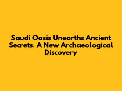 Saudi Oasis Unearths Ancient Secrets: A New Archaeological Discovery