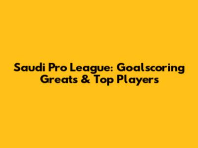 Saudi Pro League: Goalscoring Greats & Top Players