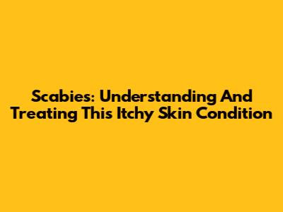 Scabies: Understanding And Treating This Itchy Skin Condition
