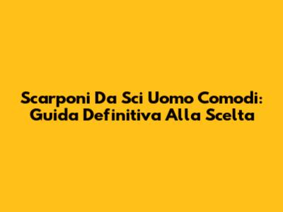 Scarponi Da Sci Uomo Comodi: Guida Definitiva Alla Scelta