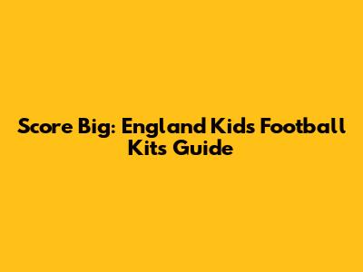 Score Big: England Kids Football Kits Guide