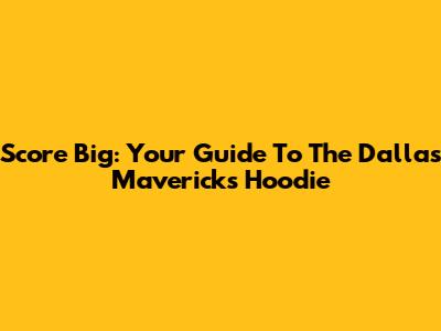 Score Big: Your Guide To The Dallas Mavericks Hoodie