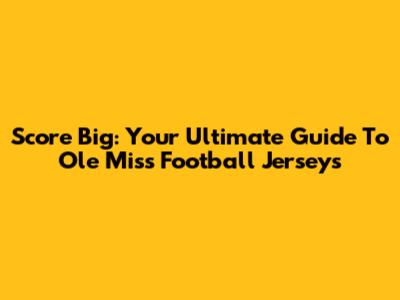 Score Big: Your Ultimate Guide To Ole Miss Football Jerseys