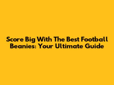 Score Big With The Best Football Beanies: Your Ultimate Guide