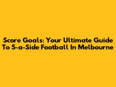 Score Goals: Your Ultimate Guide To 5-a-Side Football In Melbourne