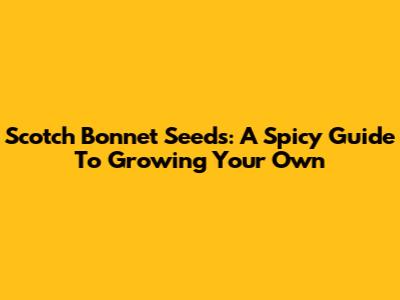 Scotch Bonnet Seeds: A Spicy Guide To Growing Your Own