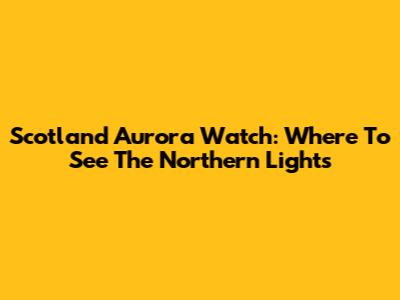 Scotland Aurora Watch: Where To See The Northern Lights