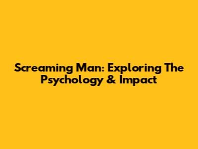 Screaming Man: Exploring The Psychology & Impact