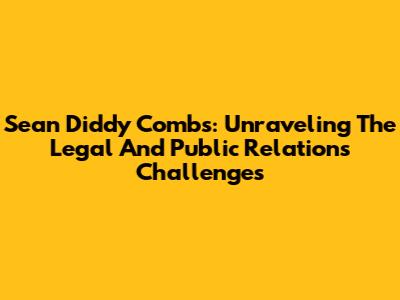 Sean 'Diddy' Combs: Unraveling The Legal And Public Relations Challenges