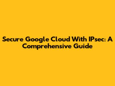 Secure Google Cloud With IPsec: A Comprehensive Guide