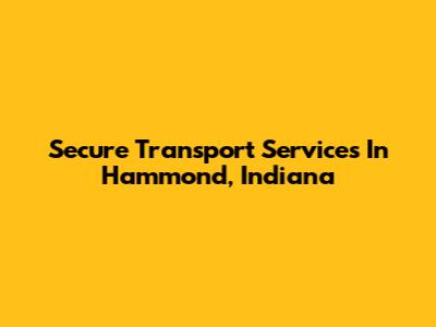 Secure Transport Services In Hammond, Indiana