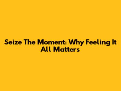 Seize The Moment: Why Feeling It All Matters