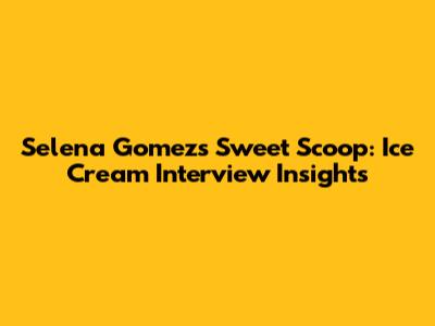 Selena Gomez's Sweet Scoop: Ice Cream Interview Insights