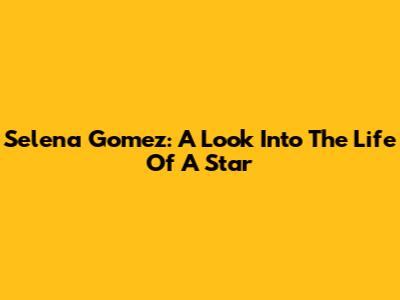 Selena Gomez: A Look Into The Life Of A Star