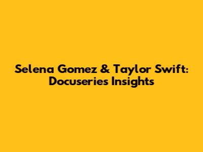 Selena Gomez & Taylor Swift: Docuseries Insights