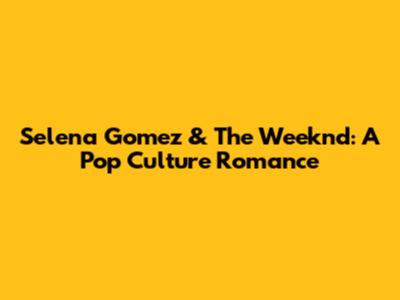 Selena Gomez & The Weeknd: A Pop Culture Romance