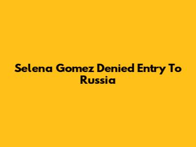 Selena Gomez Denied Entry To Russia