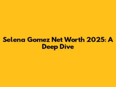 Selena Gomez Net Worth 2025: A Deep Dive