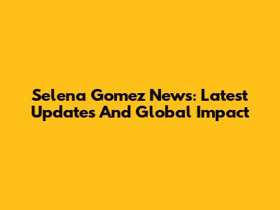 Selena Gomez News: Latest Updates And Global Impact