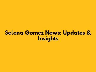 Selena Gomez News: Updates & Insights