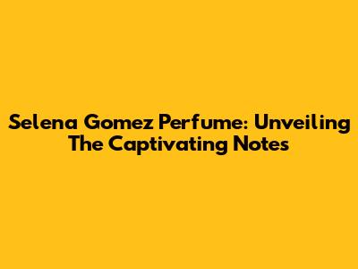 Selena Gomez Perfume: Unveiling The Captivating Notes