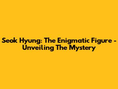 Seok Hyung: The Enigmatic Figure - Unveiling The Mystery