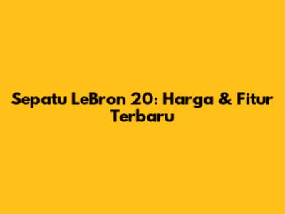 Sepatu LeBron 20: Harga & Fitur Terbaru