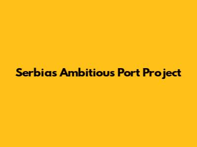 Serbia's Ambitious Port Project