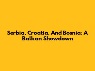 Serbia, Croatia, And Bosnia: A Balkan Showdown