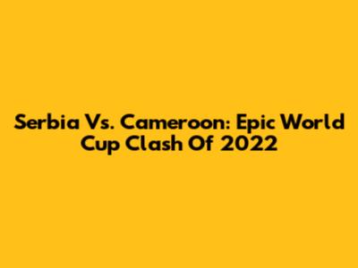 Serbia Vs. Cameroon: Epic World Cup Clash Of 2022