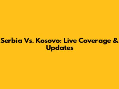 Serbia Vs. Kosovo: Live Coverage & Updates