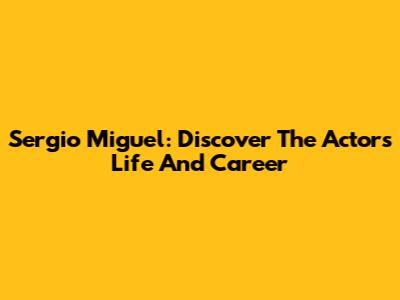 Sergio Miguel: Discover The Actor's Life And Career