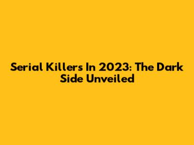Serial Killers In 2023: The Dark Side Unveiled